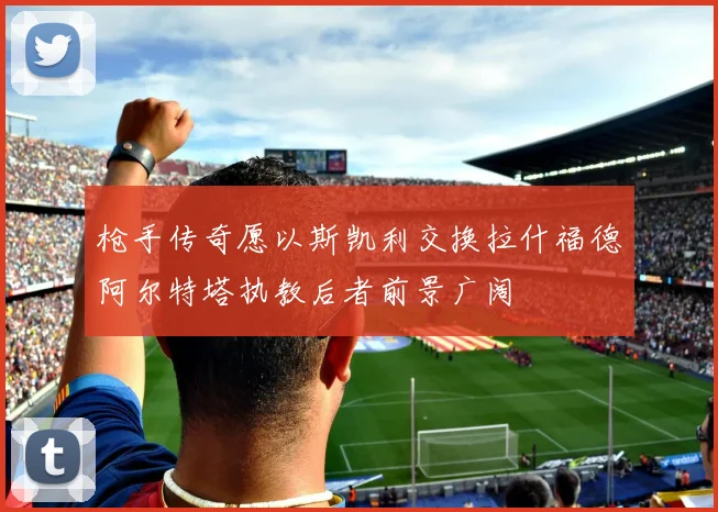 枪手传奇愿以斯凯利交换拉什福德阿尔特塔执教后者前景广阔