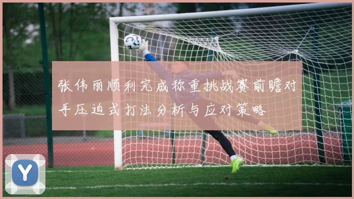 张伟丽顺利完成称重挑战赛前瞻对手压迫式打法分析与应对策略