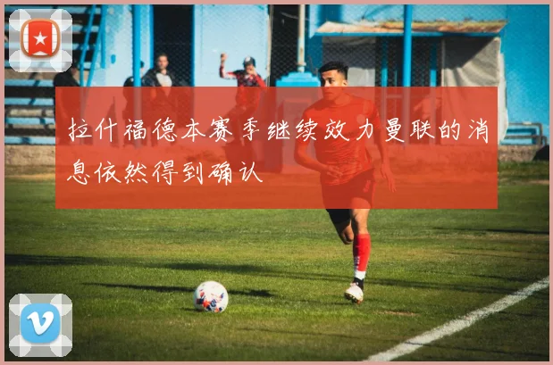 拉什福德本赛季继续效力曼联的消息依然得到确认