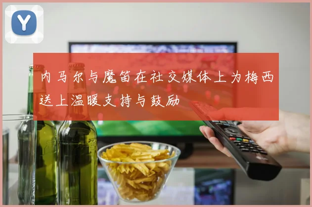 内马尔与魔笛在社交媒体上为梅西送上温暖支持与鼓励