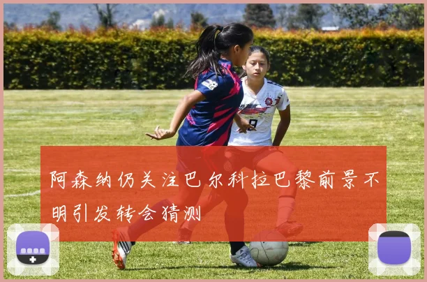 阿森纳仍关注巴尔科拉巴黎前景不明引发转会猜测