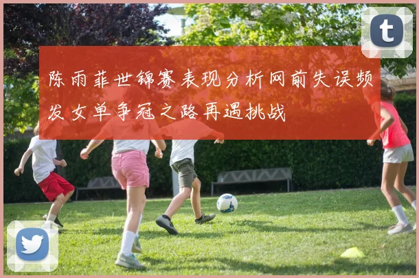 陈雨菲世锦赛表现分析网前失误频发女单争冠之路再遇挑战