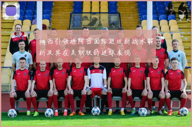 梅西引领迈阿密国际进攻新战术解析及其在美职联的进球表现